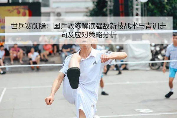 世乒赛前瞻：国乒教练解读强敌新技战术与青训走向及应对策略分析