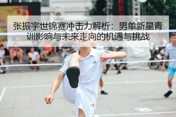 张振宇世锦赛冲击力解析：男单新星青训影响与未来走向的机遇与挑战